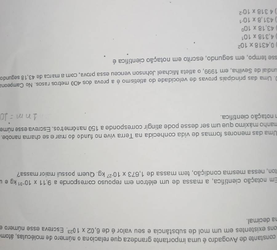 constante de Avogadro é uma importante grandeza que relaciona o número de moléculas, átom
ons existentes em um mol de substância e seu valor é de 6,02* 10^(23) Escreva esse número e
a decimal.
Em notação científica, a massa de um elétron em repouso corresponde a 9,11* 10^(-31)kg e l
ton, nessa mesma condição, tem massa de 1,673* 10^(-27)kg. Quem possui maior massa?
Uma das menores formas de vida conhecida na Terra vive no fundo do mar ese chama nanobe.
manho máximo que um ser desse pode atingir corresponde a 150 nanômetros. Escreva esse núme
n notação científica.
0. Uma das principais provas de velocidade do atletismo é a prova dos 400 metros rasos. No Campeona
undial de Sevilha, em 1999, o atleta Michael Johnson venceu essa prova, com a marca de 43,18 segundo
esse tempo, em segundo, escrito em notação científica é
0,4318* 10^2
4,318* 10^1
43,18* 10^0
431.8* 10^(-1)
] 4318* 10^(-2)