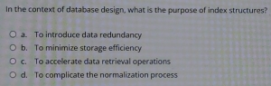 In the context of database design, what is the purpose of index structures?
a. To introduce data redundancy
b. To minimize storage efficiency
c. To accelerate data retrieval operations
d. To complicate the normalization process