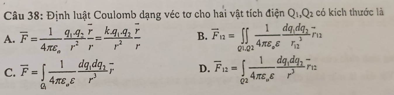 Định luật Coulomb dạng véc tơ cho hai vật tích điện Q_1, Q_2 có kích thước là
A. overline F=frac 14π epsilon _ofrac q_1.q_2r^2frac overline rr=frac k.q_1.q_2r^2frac overline rr overline F_12=∈tlimits _01,02frac 14π varepsilon _0varepsilon frac dq_1dq_2(r_12)^3overline r_12
B.
C. overline F=∈tlimits _Q_1frac 14π varepsilon _ovarepsilon frac dq_1dq_2r^3overline r
D. overline F_12=∈tlimits _Q2frac 14π varepsilon _ovarepsilon frac dq_1dq_2r^3overline r_12