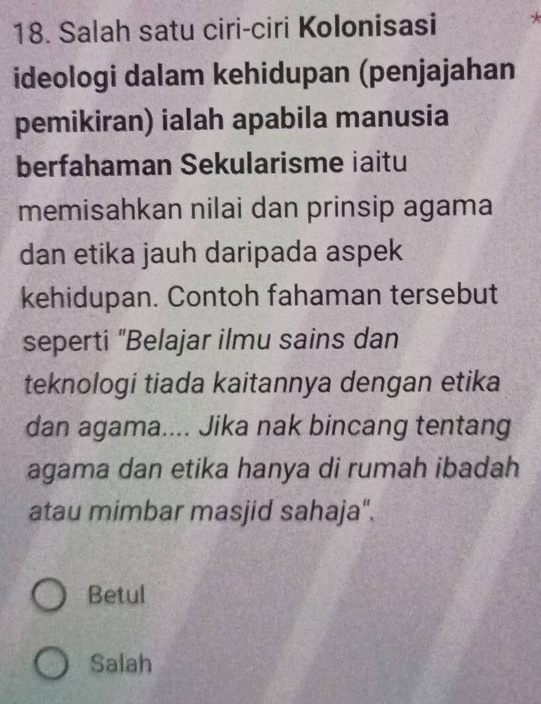 Salah satu ciri-ciri Kolonisasi
ideologi dalam kehidupan (penjajahan
pemikiran) ialah apabila manusia
berfahaman Sekularisme iaitu
memisahkan nilai dan prinsip agama
dan etika jauh daripada aspek
kehidupan. Contoh fahaman tersebut
seperti "Belajar ilmu sains dan
teknologi tiada kaitannya dengan etika
dan agama.... Jika nak bincang tentang
agama dan etika hanya di rumah ibadah
atau mimbar masjid sahaja".
Betul
Salah