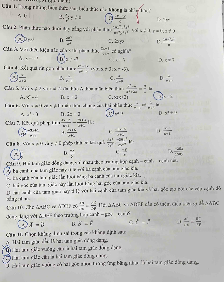 (3,0 dem)
Câu 1. Trong những biểu thức sau, biểu thức nào không là phân thức?
A. 0 B.  x/y ;y!= 0
 (2x-3y)/0 
D. 2x^2
Câu 2. Phân thức nào dưới đây bằng với phân thức  16x^2y^3z^4/8x^2y^2z^2  với x!= 0,y!= 0,z!= 0
A 2yz^2 B.  2z^4/z^2  C. 2xyz D.  16y^3z^2/8 
Câu 3. Với điều kiện nào của x thì phân thức  (2x+3)/x+7  có nghĩa?
A. x=-7 B. x!= -7 C. x=7 D. x!= 7
Câu 4. Kết quả rút gọn phân thức  (x^2-3x)/x^2-9  (với x!= 3; x!= -3).
A  x/x+3 
B.  x/x-3   x/x-9   x/x+9 
C.
D.
Câu 5. Với x!= 2 và x!= -2 đa thức A thỏa mãn biểu thức  (x^2-4)/x^2+2x = B/x  là:
D
A. x^2-4 B. x+2 C. x(x+2) x-2
Câu 6. Với x!= 0 và y!= 0 mẫu thức chung của hai phân thức  1/x-3  và  1/x+3  là:
A. x^2-3 B. 2x+3 C x^2-9
D. x^2+9
Câu 7. Kết quả phép tính  (4x-2)/x+1 - (7x+3)/x+1  là :
D.
A  (-3x+1)/x+1  B.  (3x+5)/x+1   (-3x-5)/x+1   (3x-5)/x+1 
C.
Câu 8. Với x!= 0 và y!= 0 phép tính có kết quả  5x^3/6y^3 ·  (-30y^2)/25x^2  là:
A.
B.  (-x)/y   (-y)/x  D.  (-25x)/150y 
C.
Câu 9. Hai tam giác đồng dạng với nhau theo trường hợp cạnh - cạnh - cạnh nếu
A. ba cạnh của tam giác này tỉ lệ với ba cạnh của tam giác kia.
B. ba cạnh của tam giác lần lượt bằng ba cạnh của tam giác kia.
C. hai góc của tam giác này lần lượt bằng hai góc của tam giác kia.
D. hai cạnh của tam giác này tỉ lệ với hai cạnh của tam giác kia và hai góc tạo bởi các cặp cạnh đó
bằng nhau.
Câu 10. Cho △ ABC và △ DEF có  AB/DE = AC/DF . Hỏi △ ABC và △ DEF cần có thêm điều kiện gì để △ ABC
đồng dạng với △ DEF theo trường hợp cạnh - góc - cạnh?
A widehat A=widehat D
B. widehat B=widehat E C. widehat C=widehat F D.  AC/DE = BC/EF 
Câu 11. Chọn khẳng định sai trong các khẳng định sau:
A. Hai tam giác đều là hai tam giác đồng dạng.
B Hai tam giác vuông cân là hai tam giác đồng dạng.
Hai tam giác cân là hai tam giác đồng dạng.
D. Hai tam giác vuông có hai góc nhọn tương ứng bằng nhau là hai tam giác đồng dạng.