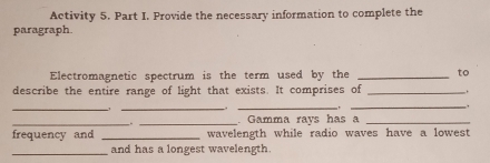 Activity 5. Part I. Provide the necessary information to complete the 
paragraph. 
Electromagnetic spectrum is the term used by the _to 
describe the entire range of light that exists. It comprises of _. 
_ 
_._ 
_ 
_ 
_. Gamma rays has a_ 
frequency and _wavelength while radio waves have a lowest 
_and has a longest wavelength