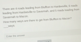 There are 4 roads leading from Bluffton to Hardeeville, 6 roads 
leading from Hardeeville to Savannah, and 5 roads leading from 
Savannah to Macon. 
How many ways are there to get from Bluffton to Macon? 
_ 
ways 
Enter the answer