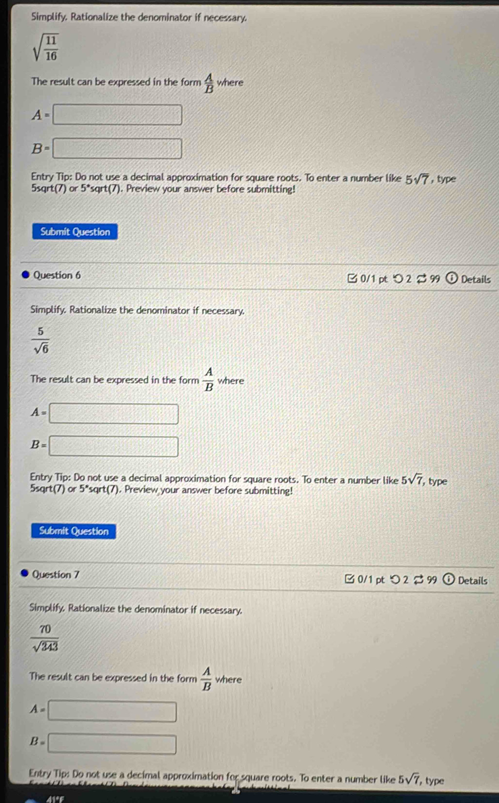 Simplify. Rationalize the denominator if necessary.
sqrt(frac 11)16
The result can be expressed in the form  A/B  where
A=□
B=□
Entry Tip: Do not use a decimal approximation for square roots. To enter a number like 5sqrt(7) , type
5sqrt(7) or 5^*sqrt(7). Preview your answer before submitting! 
Submit Question 
Question 6 Details 
□ 0/1 pt つ2 % 99 
Simplify. Rationalize the denominator if necessary.
 5/sqrt(6) 
The result can be expressed in the form  A/B  where
A=□
B=□
Entry Tip: Do not use a decimal approximation for square roots. To enter a number like 5sqrt(7) , type
5sqrt(7) or 5^*sqrt(7). Preview your answer before submitting! 
Submit Question 
Question 7 0/1 pt つ 2 99 ⓘ Details 
Simplify, Rationalize the denominator if necessary.
 70/sqrt(343) 
The result can be expressed in the form  A/B  where
A=□
B=□
Entry Tip: Do not use a decimal approximation for square roots. To enter a number like 5sqrt(7) , type