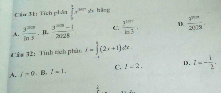 Tích phân ∈tlimits _0^(3x^2027)dx bằng
A.  3^(2028)/ln 3 . B.  (3^(2028)-1)/2028 . C.  3^(2027)/ln 3 . D.  3^(2028)/2028 ·
Câu 32: Tính tích phân I=∈tlimits _(-1)^0(2x+1)dx.
D.
C. I=2. I=- 1/2 .
A. I=0. B. I=1. 
2