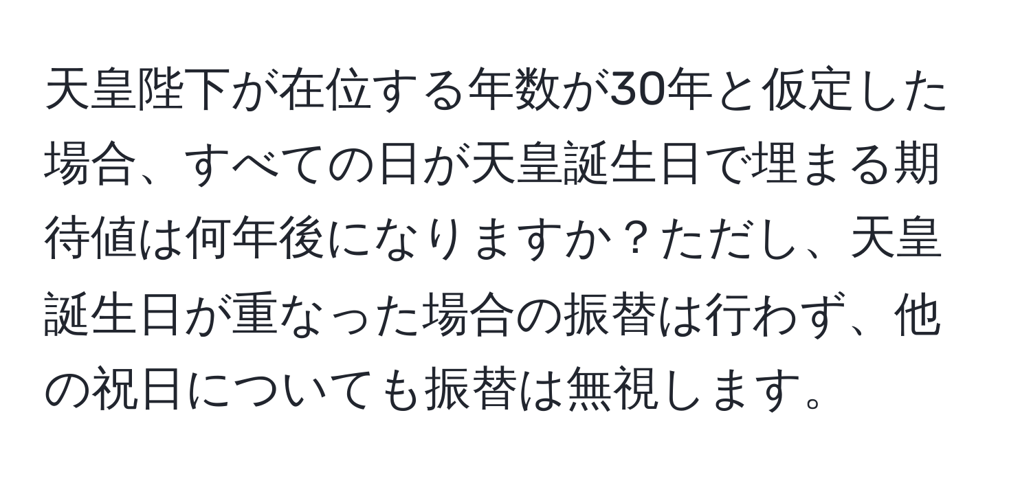 天皇陛下が在位する年数が30年と仮定した場合、すべての日が天皇誕生日で埋まる期待値は何年後になりますか？ただし、天皇誕生日が重なった場合の振替は行わず、他の祝日についても振替は無視します。