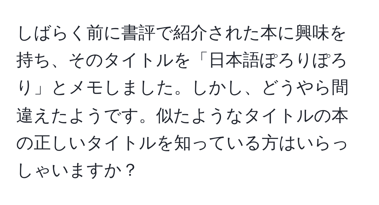 しばらく前に書評で紹介された本に興味を持ち、そのタイトルを「日本語ぽろりぽろり」とメモしました。しかし、どうやら間違えたようです。似たようなタイトルの本の正しいタイトルを知っている方はいらっしゃいますか？