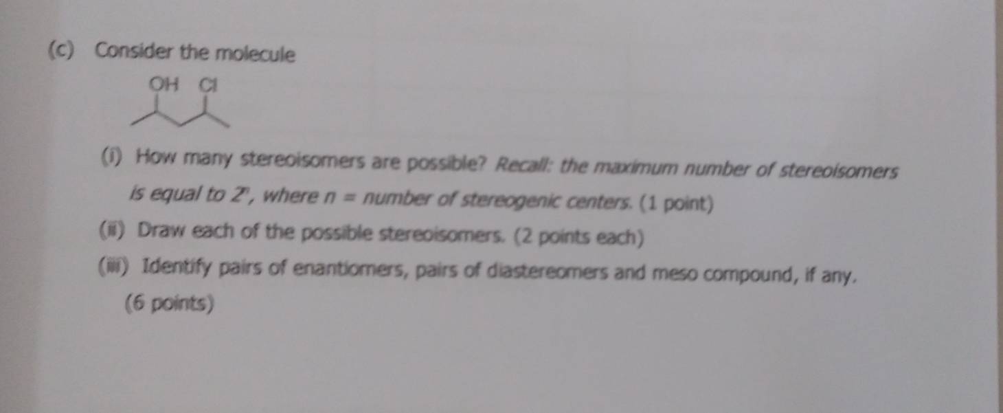 Consider the molecule 
OH Cl 
(i) How many stereoisomers are possible? Recall: the maximum number of stereoisomers 
is equal to 2", where n= number of stereogenic centers. (1 point) 
(ii) Draw each of the possible stereoisomers. (2 points each) 
(iii) Identify pairs of enantiomers, pairs of diastereomers and meso compound, if any. 
(6 points)