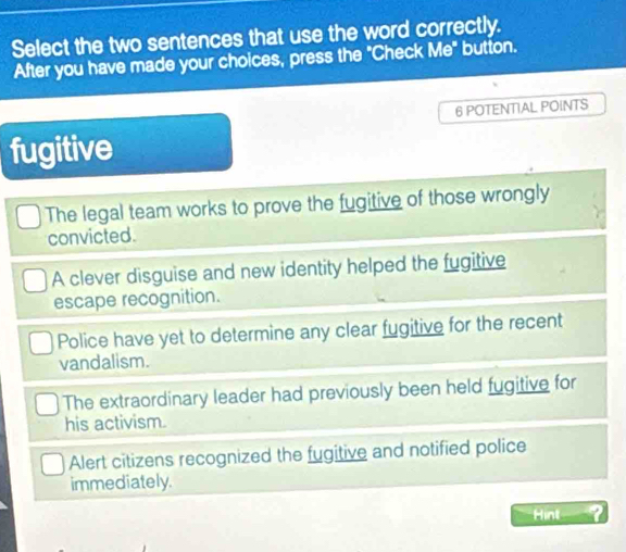 Select the two sentences that use the word correctly.
After you have made your choices, press the "Check Me" button.
6 POTENTIAL POINTS
fugitive
The legal team works to prove the fugitive of those wrongly
convicted.
A clever disguise and new identity helped the fugitive
escape recognition.
Police have yet to determine any clear fugitive for the recent
vandalism.
The extraordinary leader had previously been held fugitive for
his activism.
Alert citizens recognized the fugitive and notified police
immediately.
Hint