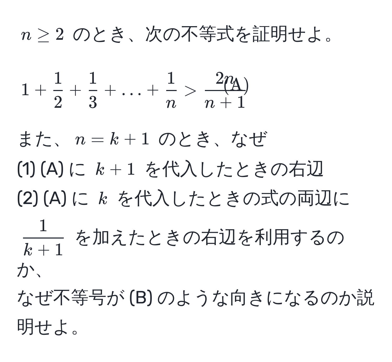 $n ≥ 2$ のとき、次の不等式を証明せよ。  
[
1 +  1/2  +  1/3  + ... +  1/n  >  2n/n + 1  tagA
]  
また、$n = k + 1$ のとき、なぜ  
(1) (A) に $k + 1$ を代入したときの右辺  
(2) (A) に $k$ を代入したときの式の両辺に $ 1/k + 1 $ を加えたときの右辺を利用するのか、  
なぜ不等号が (B) のような向きになるのか説明せよ。