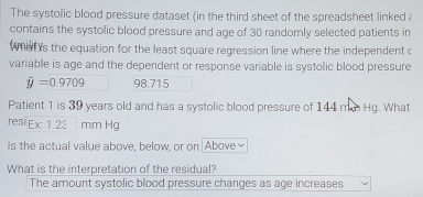 The systolic blood pressure dataset (in the third sheet of the spreadsheet linked a
contains the systolic blood pressure and age of 30 randomly selected patients in
at 's the equation for the least square regression line where the independent c
variable is age and the dependent or response variable is systolic blood pressure
hat y=0.9709 98.715
Patient 1 is 39 years old and has a systolic blood pressure of 144 mn Hg. What
resi Ex1.2 mm Hg
Is the actual value above, below, or on Above
What is the interpretation of the residual?
The amount systolic blood pressure changes as age increases