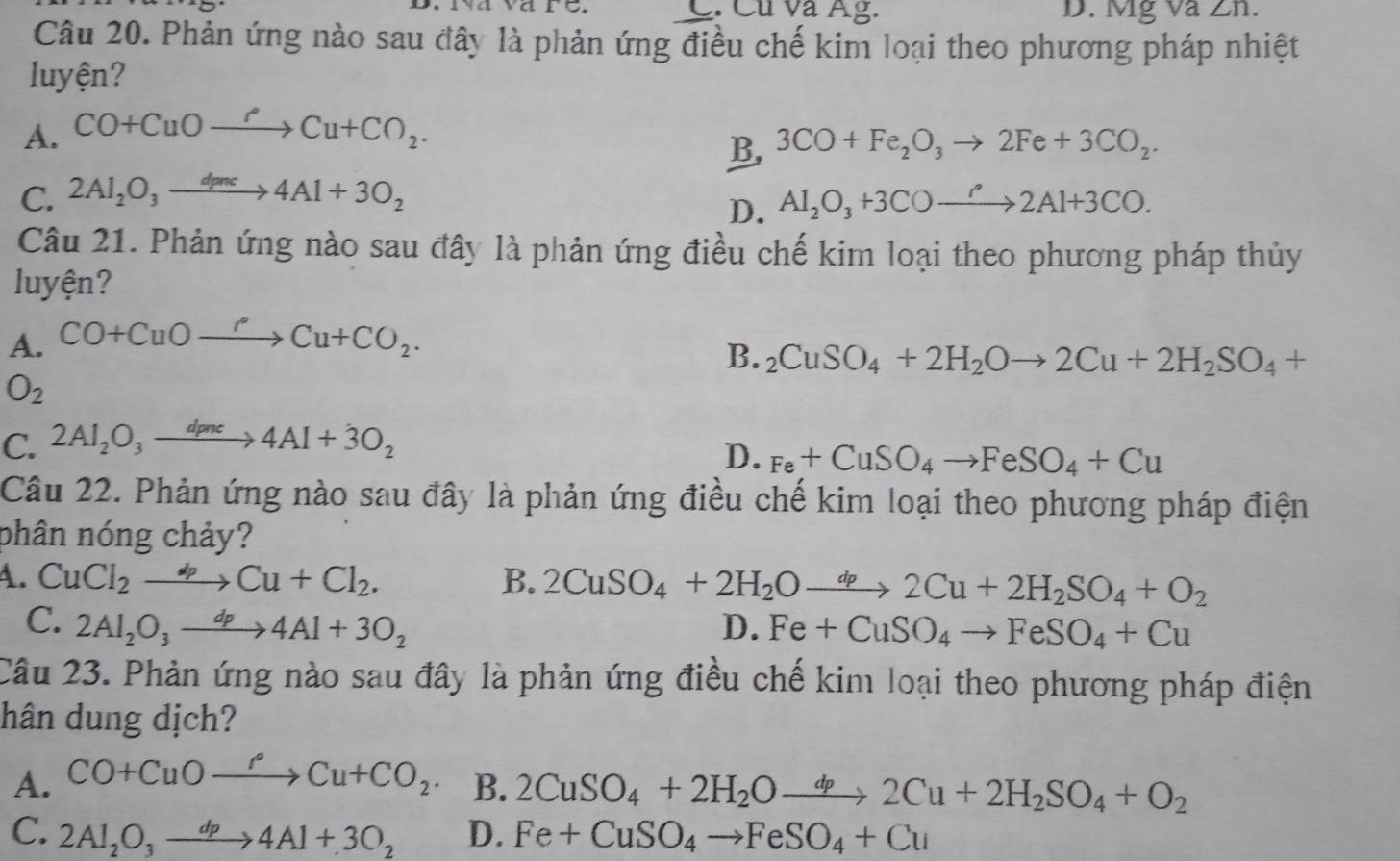 Cu và Âg. D. Mg Và ∠ n.
Câu 20. Phản ứng nào sau đây là phản ứng điều chế kim loại theo phương pháp nhiệt
luyện?
A. CO+CuOxrightarrow PCu+CO_2.
B, 3CO+Fe_2O_3to 2Fe+3CO_2.
C. 2Al_2O_3xrightarrow d_mc4Al+3O_2 Al_2O_3+3COto 2Al+3CO.
D.
Câu 21. Phản ứng nào sau đây là phản ứng điều chế kim loại theo phương pháp thủy
luyện?
A. CO+CuOxrightarrow PCu+CO_2.
B. _2CuSO_4+2H_2Oto 2Cu+2H_2SO_4+
O_2
C. 2Al_2O_3xrightarrow dpnc4Al+dot 3O_2
D. Fe+CuSO_4to FeSO_4+Cu
Câu 22. Phản ứng nào sau đây là phản ứng điều chế kim loại theo phương pháp điện
phân nóng chảy?
4. CuCl_2to Cu+Cl_2. B. 2CuSO_4+2H_2Oto 2Cu+2H_2SO_4+O_2
C. 2Al_2O_3xrightarrow dp4Al+3O_2 D. Fe+CuSO_4to FeSO_4+Cu
Câu 23. Phản ứng nào sau đây là phản ứng điều chế kim loại theo phương pháp điện
hân dung dịch?
A. CO+CuOto CCu+CO_2. B. 2CuSO_4+2H_2Oxrightarrow dp2Cu+2H_2SO_4+O_2
C. 2Al_2O_3to 4Al+3O_2 D. Fe+CuSO_4to FeSO_4+Cu