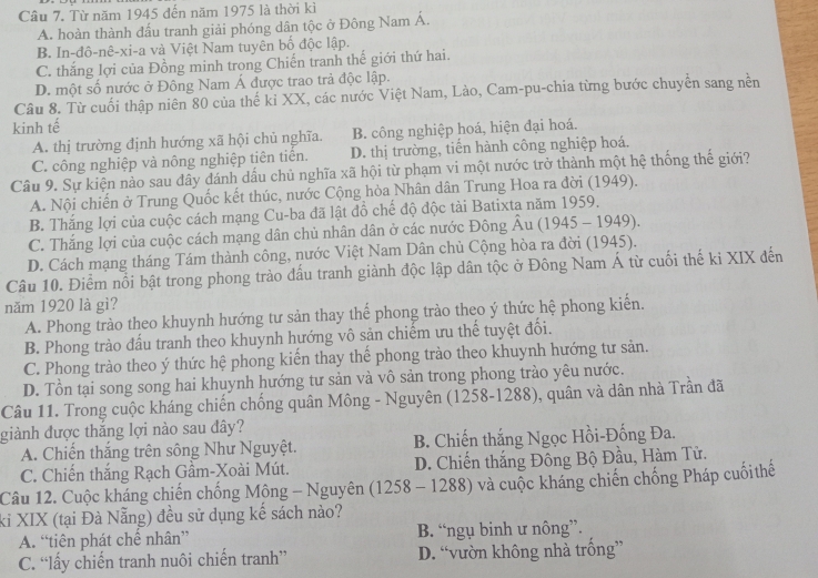 Từ năm 1945 đến năm 1975 là thời kì
A. hoàn thành đấu tranh giải phóng dân tộc ở Đông Nam Á.
B. In-đô-nê-xi-a và Việt Nam tuyên bố độc lập.
C. thắng lợi của Đồng minh trong Chiến tranh thế giới thứ hai.
D. một số nước ở Đông Nam Á được trao trả độc lập.
Câu 8. Từ cuối thập niên 80 của thế kỉ XX, các nước Việt Nam, Lào, Cam-pu-chia từng bước chuyển sang nền
kinh tế
A. thị trường định hướng xã hội chủ nghĩa. B. công nghiệp hoá, hiện đại hoá.
C. công nghiệp và nông nghiệp tiên tiến. D. thị trường, tiến hành công nghiệp hoá.
Câu 9. Sự kiện nào sau dây đánh dấu chủ nghĩa xã hội từ phạm vi một nước trở thành một hệ thống thế giới?
A. Nội chiến ở Trung Quốc kết thúc, nước Cộng hòa Nhân dân Trung Hoa ra đời (1949).
B. Thắng lợi của cuộc cách mạng Cu-ba đã lật đồ chế độ độc tài Batixta năm 1959.
C. Thắng lợi của cuộc cách mạng dân chủ nhân dân ở các nước Đông Âu (1945 - 1949).
D. Cách mạng tháng Tám thành công, nước Việt Nam Dân chủ Cộng hòa ra đời (1945).
Câu 10. Điểm nổi bật trong phong trào đấu tranh giành độc lập dân tộc ở Đông Nam Á từ cuối thế ki XIX đến
năm 1920 là gì?
A. Phong trào theo khuynh hướng tư sản thay thể phong trào theo ý thức hệ phong kiển.
B. Phong trào đấu tranh theo khuynh hướng vô sản chiếm ưu thế tuyệt đối.
C. Phong trào theo ý thức hệ phong kiến thay thể phong trào theo khuynh hướng tư sản.
D. Tồn tại song song hai khuynh hướng tư sản và vô sản trong phong trào yêu nước.
Câu 11. Trong cuộc kháng chiến chống quân Mông - Nguyên (1258-1288), quân và dân nhà Trần đã
giành được thắng lợi nào sau đây?
A. Chiến thắng trên sông Như Nguyệt. B. Chiến thắng Ngọc Hồi-Đống Đa.
C. Chiến thắng Rạch Gầm-Xoài Mút. D. Chiến thắng Đông Bộ Đầu, Hàm Tử.
Câu 12. Cuộc kháng chiến chống Mông - Nguyên (1258 - 1288) và cuộc kháng chiến chống Pháp cuốithế
ki XIX (tại Đà Nẵng) đều sử dụng kế sách nào?
A. “tiên phát chế nhân” B. “ngụ binh ư nông”.
C. “lấy chiến tranh nuôi chiến tranh” D. “vườn không nhà trống”