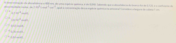 A determinação da absorbância a 400 nm, de uma espécie química, é de 0,840. Sabendo que a absorbância do branco foi de 0,120, e o coeficiente de
absortividade molar, de 2· 10^3L· mol^(-1)· cm^(-1) , qual a concentração dessa espécie química na amostra? Considere a largura da cubeta 1 cm.
a 4.2· 10^(-4)m
b.
3.6-10^(-4) mol/L
C 0,42 mol/L.
d. 0,36 mol/L
e - 0,84 mol/L.