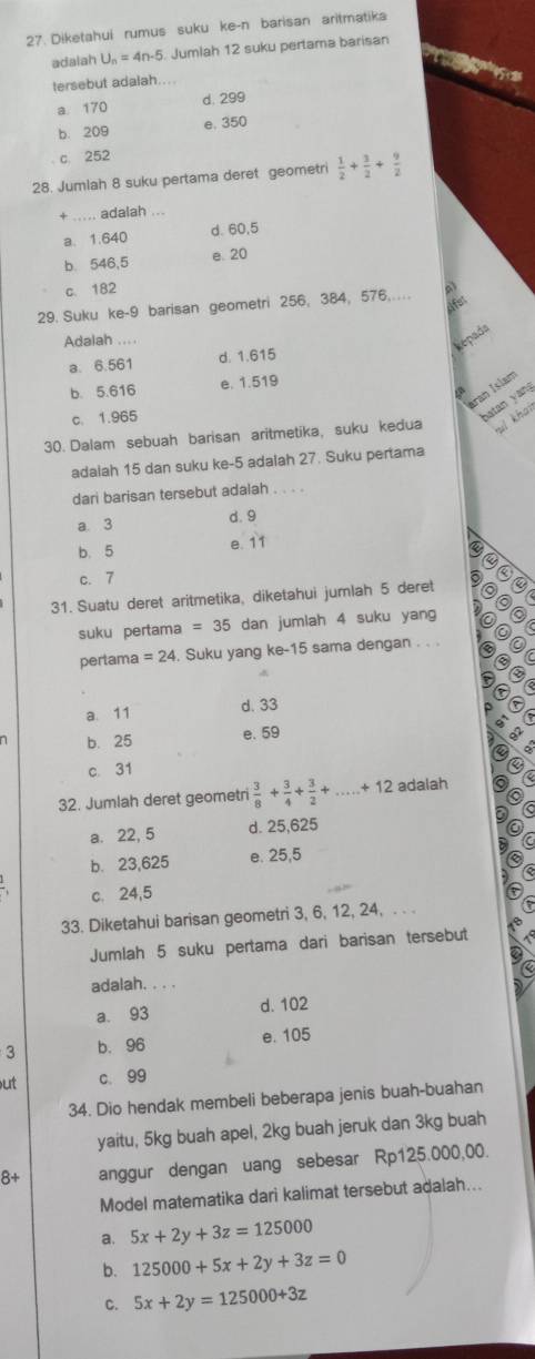 Diketahui rumus suku ke-n barisan aritmatika
adaiah U_n=4n-5 Jumlah 12 suku pertama barisan
tersebut adalah....
a. 170 d. 299
e. 350
b. 209
c. 252
28. Jumlah 8 suku pertama deret geometri  1/2 + 3/2 + 9/2 
+ ... adalah ...
a. 1.640 d. 60,5
b. 546,5 e. 20
c. 182
Afet
29. Suku ke-9 barisan geometri 256, 384, 576,..
Adalah ...
kepada
a. 6.561 d. 1.615
b 5.616 e. 1.519
aran Islam
batan yan
c. 1.965 a
30. Dalam sebuah barisan aritmetika, suku kedua ul khai
adalah 15 dan suku ke-5 adalah 27. Suku pertama
dari barisan tersebut adalah . . . .
a 3 d. 9
b. 5 e. 11
c. 7 a
31. Suatu deret aritmetika, diketahui jumlah 5 deret
suku pertama =35 dan jumlah 4 suku yang
pertama =24 Suku yang ke-15 sama dengan . . .
a. 11 d. 33
b. 25 e. 59
c. 31
32. Jumlah deret geometri  3/8 + 3/4 + 3/2 +...+12 adalah
a. 22, 5 d. 25,625
b. 23,625 e. 25,5
c. 24,5
33. Diketahui barisan geometri 3, 6, 12, 24, . . 
Jumlah 5 suku pertama dari barisan tersebut
adalah. . . .
a. 93
d. 102
3 b.96 e. 105
ut c. 99
34. Dio hendak membeli beberapa jenis buah-buahan
yaitu, 5kg buah apel, 2kg buah jeruk dan 3kg buah
8+ anggur dengan uang sebesar Rp125.000,00.
Model matematika dari kalimat tersebut adalah...
a. 5x+2y+3z=125000
b. 125000+5x+2y+3z=0
C. 5x+2y=125000+3z