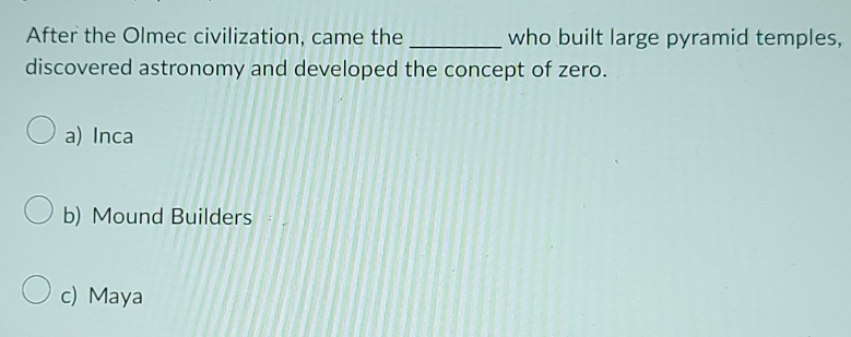 After the Olmec civilization, came the _who built large pyramid temples,
discovered astronomy and developed the concept of zero.
a) Inca
b) Mound Builders
c) Maya