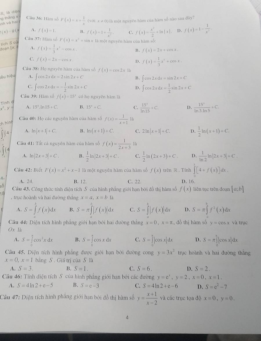 là diện
S_1
ng tháng x Câu 36: Hàm số F(x)=x+ 1/x  (với x!= 0) là một nguyên hàm của hàm số nào sau đây?
nh và hai
(x)-g a A. f(x)=1. B. f(x)=1+ 1/x^2 . C. f(x)= x^2/2 +ln |x|. D. f(x)=1- 1/x^2 .
Câu 37: Hàm số F(x)=x^2+sin x là một nguyên hàm của hàm số:
tích S cử
đoạn [a: b A. f(x)= 1/3 x^3-cos x.
B. f(x)=2x+cos x.
C. f(x)=2x-cos x. D. f(x)= 1/3 x^3+cos x.
Câu 38: Họ nguyên hàm của hàm số f(x)=cos 2x là
lếu hiệu A. ∈t cos 2xdx=2sin 2x+C ∈t cos 2xdx=sin 2x+C
B.
C. ∈t cos 2xdx=- 1/2 sin 2x+C ∈t cos 2xdx= 1/2 sin 2x+C
D.
Câu 39: Hàm số f(x)=15^x có họ nguyên hàm là
Tính d
C.  15^x/ln 15 +C.
x^2,y= A. 15^x.ln 15+C. B. 15^x+C. D.  15^2/ln 3.ln 5 +C.
Câu 40: Họ các nguyên hàm của hàm số f(x)= 1/x+1  là
ch hình
A. ln |x+1|+C. B. ln (x+1)+C. C. 2ln |x+1|+C. D.  1/2 ln (x+1)+C.
Câu 41: Tất cả nguyên hàm của hàm số f(x)= 1/2x+3  là
A. ln |2x+3|+C. B.  1/2 ln |2x+3|+C. C.  1/2 ln (2x+3)+C. D.  1/ln 2 ln |2x+3|+C.
Câu 42: Biết F(x)=x^2+x-1 là một nguyên hàm của hàm số f(x) trên R . Tính ∈tlimits _0^(3[4+f(x)]dx.. A. 24. B. 12. C. 22. D. 16.
số Câu 43. Công thức tính diện tích S của hình phẳng giới hạn bởi đồ thị hàm số f(x) liên tục trên đoạn [a;b]
18
, trục hoành và hai đường thẳng x=a,x=bla
t A. S=∈tlimits _a^bf(x)dx B. S=π ∈tlimits _a^b|f(x)|dx C. S=∈tlimits _a^b|f(x)|dx D. S=π ∈tlimits _a^bf^2)(x)dx
Câầu 44: Diện tích hình phẳng giới hạn bới hai đường thắng x=0,x=π ,  đồ thị hàm số y=cos x và trục
Oxla
A. S=∈tlimits _0^((π)cos ^2)xdx B. S=∈tlimits _0^((π)cos xdx C. S=∈tlimits _0^(π)|cos x|dx D. S=π ∈tlimits _0^(π)|cos x|dx
Câu 45. Diện tích hình phẳng được giới hạn bởi dường cong y=3x^2) trục hoành và hai đường thắng
x=0,x=1 bằng S . Giá trị của S là
A. S=3. B. S=1. C. S=6. D. S=2.
Câu 46: Tính diện tích S của hình phẳng giới hạn bởi các dường y=e^x,y=2,x=0,x=1.
A. S=4ln 2+e-5 B. S=e-3 C. S=4ln 2+e-6 D. S=e^2-7
Câu 47: Diện tích hình phăng giới hạn bởi đồ thị hàm số y= (x+1)/x-2  và các trục tọa độ x=0,y=0.
4