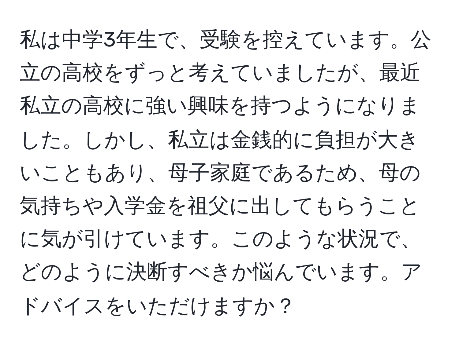 私は中学3年生で、受験を控えています。公立の高校をずっと考えていましたが、最近私立の高校に強い興味を持つようになりました。しかし、私立は金銭的に負担が大きいこともあり、母子家庭であるため、母の気持ちや入学金を祖父に出してもらうことに気が引けています。このような状況で、どのように決断すべきか悩んでいます。アドバイスをいただけますか？