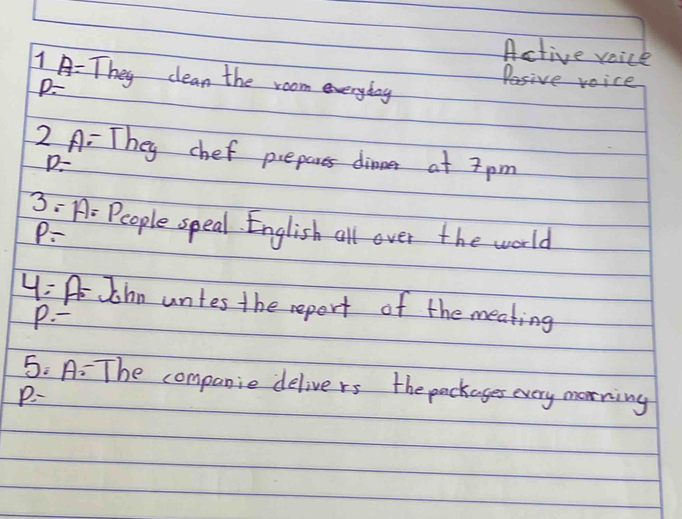 Active voice 
1 A: They clean the room everyday
P=
Pasive voice 
2 A: They chef prepares dinner at 7 pm
D-
3: A: People speal. English all over the world
P-
y= A John untes the report of the meating 
P. - 
5: A: The companie delivers the packages every morning
p=-