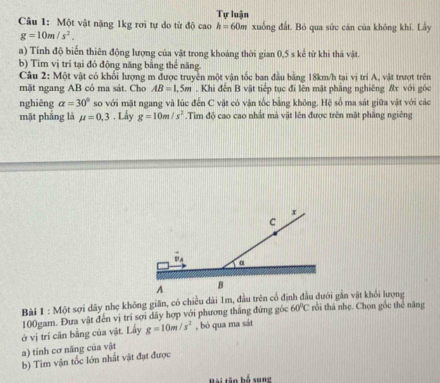 Tự luận 
Câu 1: Một vật nặng 1kg rơi tự do từ độ cao h=60m xuống đất. Bỏ qua sức cân của không khí. Lấy
g=10m/s^2. 
a) Tính độ biển thiên động lượng của vật trong khoảng thời gian 0,5 s kể từ khi thả vật. 
b) Tìm vị trí tại đó động năng bằng thế năng. 
Câu 2: Một vật có khối lượng m được truyền một vận tốc ban đầu bằng 18km/h tại vị trí A, vật trượt trên 
mặt ngang AB có ma sát. Cho AB=1,5m. Khi đến B vật tiếp tục đi lên mặt phẳng nghiêng Bx với góc 
nghiêng alpha =30° so với mặt ngang và lúc đến C vật có vận tốc bằng không. Hệ số ma sát giữa vật với các 
mặt phắng là mu =0,3. Lấy g=10m/s^2.Tìm độ cao cao nhất mà vật lên được trên mặt phăng ngiêng 
Bài 1 : Một sợi dây nhẹ không giãn, có chiều dài 1m, đầu trên cố định đầu dưới gắn vật khối lượng
100gam. Đưa vật đến vị trí sợi dây hợp với phương thẳng đứng góc 60°C rồi thả nhẹ. Chọn gốc thể năng 
ở vị trí cân bằng của vật. Lấy g=10m/s^2 , bỏ qua ma sát 
a) tính cơ năng của vật 
b) Tìm vận tốc lớn nhất vật đạt được 
Bài tân bố sung
