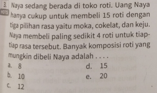 Naya sedang berada di toko roti. Uang Naya
HOTS hanya cukup untuk membeli 15 roti dengan
tiga pilihan rasa yaitu moka, cokelat, dan keju.
Naya membeli paling sedikit 4 roti untuk tiap-
tiap rasa tersebut. Banyak komposisi roti yang
mungkin dibeli Naya adalah . . . .
a. 8 d. 15
b. 10 e. 20
C. 12