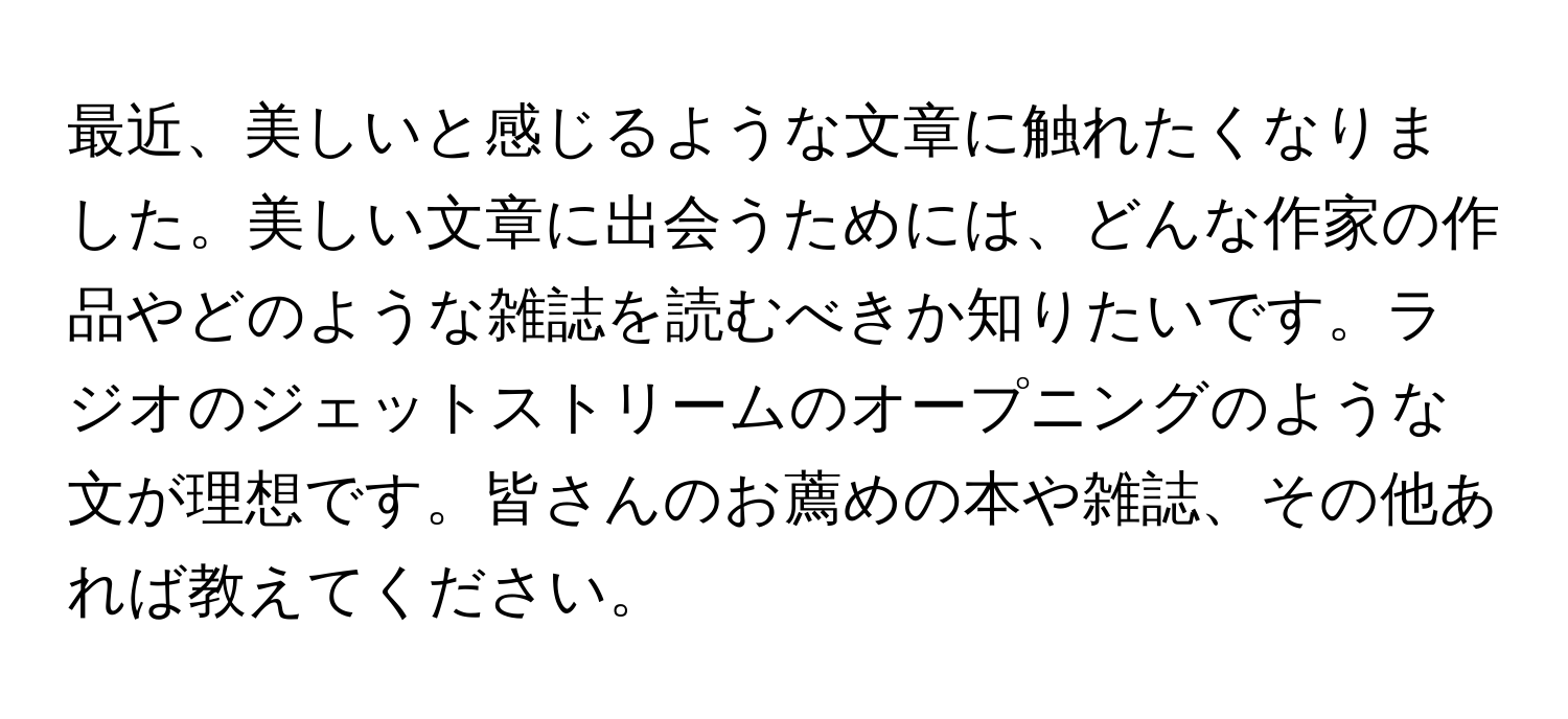 最近、美しいと感じるような文章に触れたくなりました。美しい文章に出会うためには、どんな作家の作品やどのような雑誌を読むべきか知りたいです。ラジオのジェットストリームのオープニングのような文が理想です。皆さんのお薦めの本や雑誌、その他あれば教えてください。