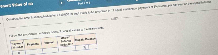 esent Value of an Part 1 of 3 
Construct the amortization schedule for a $19,000.00 debt that is to be amortized in 12 equal semiannual payments at 6% interest per half-year on the unpaid balance. 
ound all values to the nearest cent.