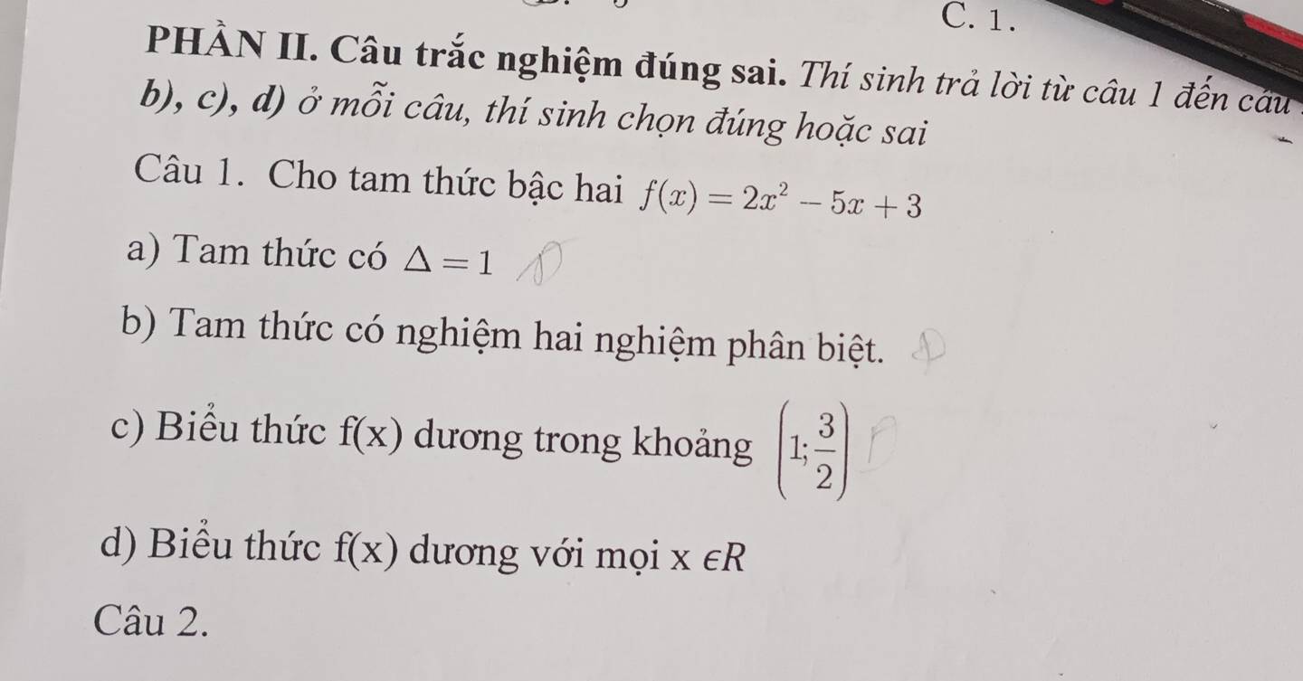 PHÀN II. Câu trắc nghiệm đúng sai. Thí sinh trả lời từ câu 1 đến câu
b), c), d) ở mỗi câu, thí sinh chọn đúng hoặc sai
Câu 1. Cho tam thức bậc hai f(x)=2x^2-5x+3
a) Tam thức có △ =1
b) Tam thức có nghiệm hai nghiệm phân biệt.
c) Biểu thức f(x) dương trong khoảng (1; 3/2 )
d) Biểu thức f(x) dương với mọi x∈ R
Câu 2.