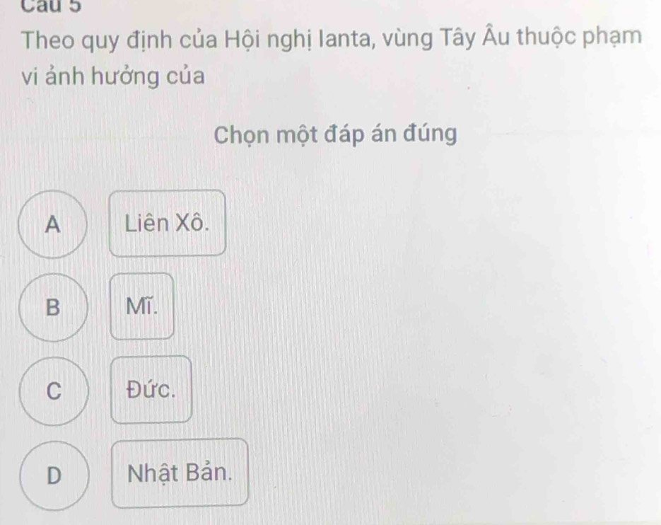 Cau 5
Theo quy định của Hội nghị Ianta, vùng Tây Âu thuộc phạm
vi ảnh hưởng của
Chọn một đáp án đúng
A Liên Xô.
B Mĩ.
C Đức.
D Nhật Bản.