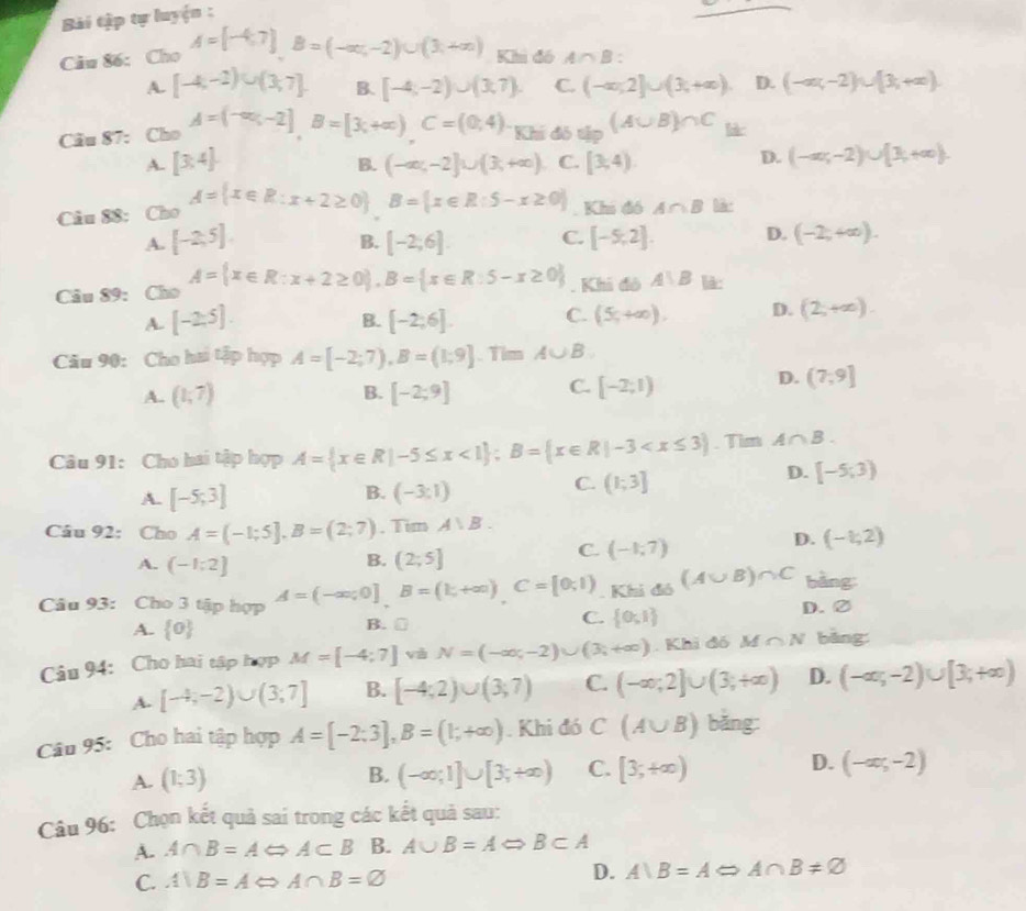 Bài tập tự luyện :
Câu 86: Cho A=[-4,7]B=(-∈fty ,-2)∪ (3,+∈fty ) Khi đó A∩ B:
A. [-4,-2)∪ (3,7] B. [-4,-2)∪ (3,7). C. (-∈fty ,2]∪ (3,+∈fty ) D. (-∈fty ,-2)∪ [3,+∈fty )
Câu 87: Cho A=(-∈fty ,-2],B=[3,B=[3(+∈fty ),C=(8 Chi đô tập (A∪ B)∩ C l
A. [3,4]. (-∈fty ,-2]∪ (3,+∈fty ) C. [3,4)
B.
D. (-∈fty ,-2)∪ [3,+∈fty ).
Câu 88: Cho A= x∈ R:x+2≥ 0 B= x∈ R:5-x≥ 0 Khi đó A∩ B
A. [-2,5]. [-2;6]. C. [-5,2]. D. (-2,+∈fty ).
B.
Câu 89: Cho A= x∈ R:x+2≥ 0 ,B= x∈ R:5-x≥ 0. Khi đô A∪ B là:
A. [-2;5]. [-2;6]. C. (5,+∈fty ). D. (2,+∈fty )
B.
Câu 90: Cho hai tập hợp A=[-2;7),B=(1;9]. Tim A∪ B
A. (1,7) B. [-2;9] C. [-2;1)
D. (7,9]
Câu 91: Cho hai tập hợp A= x∈ R|-5≤ x<1 ;B= x∈ R|-3 . Tim A∩ B.
B.
A. [-5;3] (-3:1)
C. (1;3]
D. [-5;3)
Câu 92: Cho A=(-1;5],B=(2;7) , Tim A∪ B.
D. (-1;2)
B.
A. (-1;2] (2;5]
C. (-1,7)
Câu 93: Cho 3 tập hợp A=(-∈fty ,0]B=(k,+∈fty )C=[0,1). Khi đó (A∪ B)∩ C bàng:
A.  0 B. ₹ C.  0,1 D. ②
Câu 94: Cho hai tập hợp M=[-4;7]vhN=(-∈fty ,-2)∪ (3;+∈fty ). Khi đó M ∩ N bāng
A. [-4;-2)∪ (3;7] B. [-4;2)∪ (3;7) C. (-∈fty ;2]∪ (3;+∈fty ) D. (-∈fty ,-2)∪ [3,+∈fty )
Câu 95: Cho hai tập hợp A=[-2;3],B=(1;+∈fty ). Khi đó C (A∪ B) bǎng:
A. (1;3) B. (-∈fty ;1]∪ [3;+∈fty ) C. [3;+∈fty ) D. (-∈fty ;-2)
Câu 96: Chọn kết quả sai trong các kết quả sau:
A. A∩ B=ALeftrightarrow A⊂ B B. A∪ B=ALeftrightarrow B⊂ A
C. A)B=ALeftrightarrow A∩ B=varnothing D. A)B=A A∩ B!= varnothing