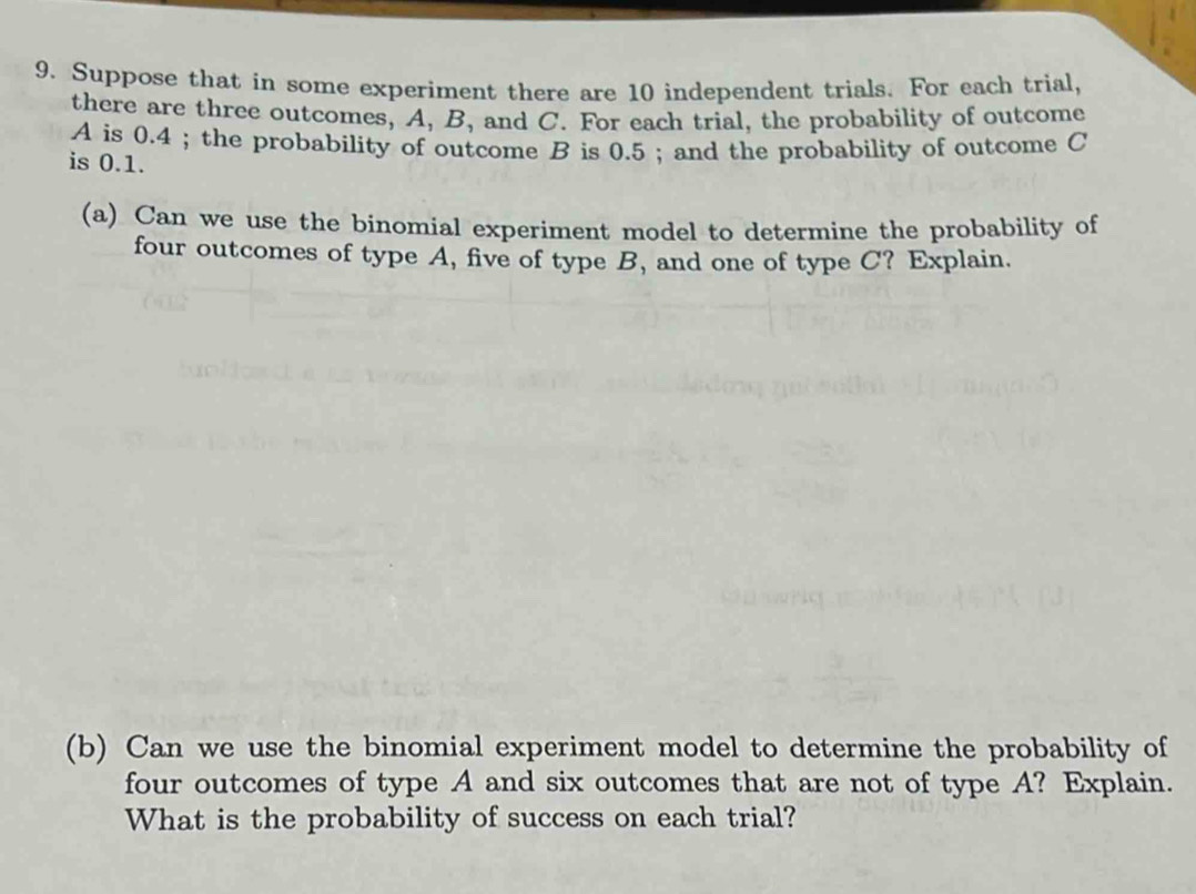 Suppose that in some experiment there are 10 independent trials. For each trial, 
there are three outcomes, A, B, and C. For each trial, the probability of outcome
A is 0.4; the probability of outcome B is 0.5; and the probability of outcome C
is 0.1. 
(a) Can we use the binomial experiment model to determine the probability of 
four outcomes of type A, five of type B, and one of type C? Explain. 
(b) Can we use the binomial experiment model to determine the probability of 
four outcomes of type A and six outcomes that are not of type A? Explain. 
What is the probability of success on each trial?