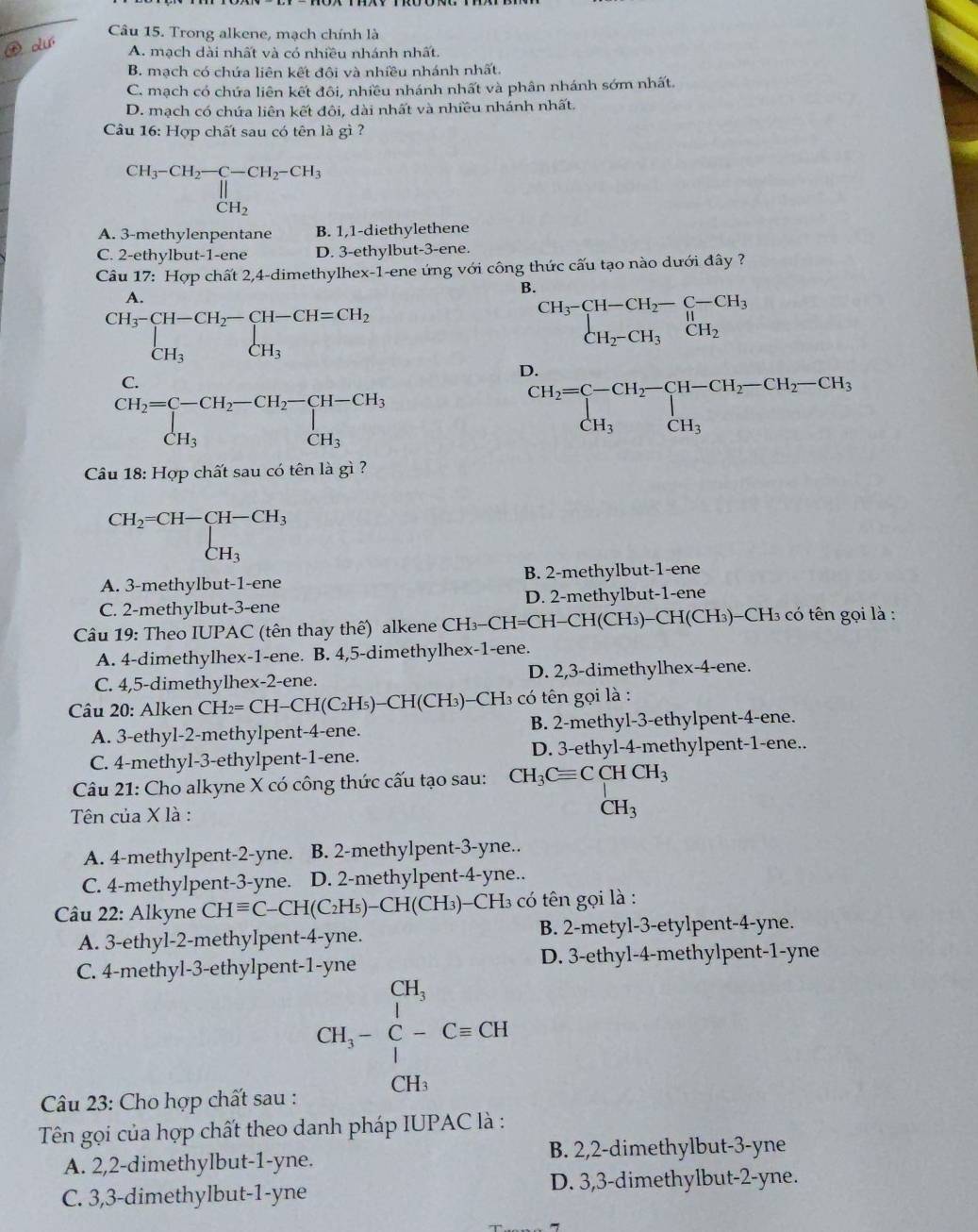 Trong alkene, mạch chính là
A. mạch dài nhất và có nhiều nhánh nhất.
B. mạch có chứa liên kết đôi và nhiều nhánh nhất.
C. mạch có chứa liên kết đôi, nhiều nhánh nhất và phân nhánh sớm nhất.
D. mạch có chứa liên kết đôi, dài nhất và nhiều nhánh nhất.
Câu 16: Hợp chất sau có tên là gì ?
CH_3-CH_2-CH_2-CH_3 CH_2endarray 
A. 3-methylenpentane B. 1,1-diethylethene
C. 2-ethylbut-1-ene D. 3-ethylbut-3-ene.
Câu 17: Hợp chất 2,4-dimethylhex-1-ene ứng với công thức cấu tạo nào dưới đây ?
A.
B.
CH_3-CH-CH_2-CH-CH=CH_2 CH_3CH_CH_3
beginarrayr CH_3-CH-CH_2-C-CH_3 CH_2-CH_3CH_2endarray
C.
D.
beginarrayr CH_2=C-CH_2-CH_2-CH-CH_3 CH_3endarray
beginarrayr CH_2=C-CH_2-CH-CH_2-CH_2-CH_3 CH_3CH_3endarray
Cầu 18: Hợp chất sau có tên là gì ?
CH_2=CH-CH-CH_3 CH_3
A. 3-methylbut-1-ene B. 2-methylbut-1-ene
C. 2-methylbut-3-ene D. 2-methylbut-1-ene
Câu 19: Theo IUPAC (tên thay thế) alkene CH₃-CH=CH -CH(CH_3) -CH(CH 3)-CH3 có tên gọi là :
A. 4-dimethylhex-1-ene. B. 4,5-dimethylhex-1-ene.
C. 4,5-dimethylhex-2-ene. D. 2,3-dimethylhex-4-ene.
Câu 20: Alken CH_2=CH-CH(C_2H_5)-CH(CH_3) :-CH3 có tên gọi là :
A. 3-ethyl-2-methylpent-4-ene. B. 2-methyl-3-ethylpent-4-ene.
C. 4-methyl-3-ethylpent-1-ene. D. 3-ethyl-4-methylpent-1-ene..
Câu 21: Cho alkyne X có công thức cấu tạo sau: CH_3Cequiv CCHCH_3
Tên của X là : CH_3
A. 4-methylpent-2-yne. B. 2-methylpent-3-yne..
C. 4-methylpent-3-yne. D. 2-methylpent-4-yne..
Câu 22: Alkyne CHequiv C-CH(C_2H_5)-CH(CH_3) -CH3 có tên gọi là :
A. 3-ethyl-2-methylpent-4-yne. B. 2-metyl-3-etylpent-4-yne.
C. 4-methyl-3-ethylpent-1-yne D. 3-ethyl-4-methylpent-1-yne
Câu 23: Cho hợp chất sau :
CH_3-C-C=CH
Tên gọi của hợp chất theo danh pháp IUPAC là :
B. 2,2-dimethylbut-3-yne
A. 2,2-dimethylbut-1-yne.
C. 3,3-dimethylbut-1-yne D. 3,3-dimethylbut-2-yne.