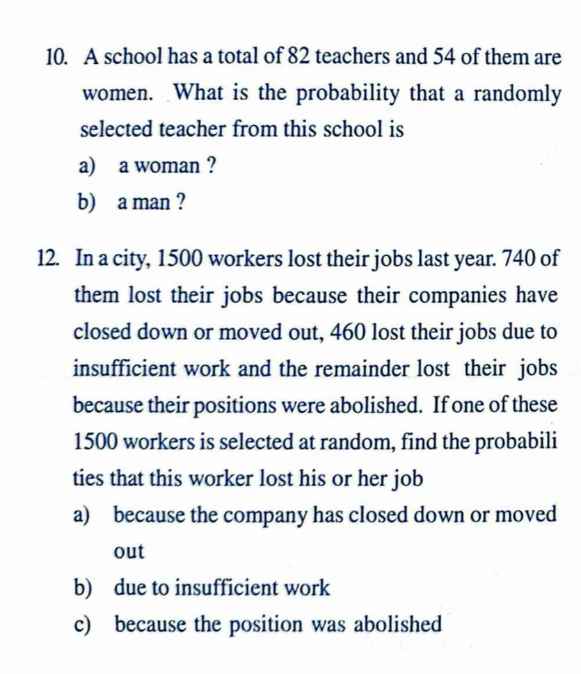 A school has a total of 82 teachers and 54 of them are 
women. What is the probability that a randomly 
selected teacher from this school is 
a) a woman ? 
b) a man ? 
12. In a city, 1500 workers lost their jobs last year. 740 of 
them lost their jobs because their companies have 
closed down or moved out, 460 lost their jobs due to 
insufficient work and the remainder lost their jobs 
because their positions were abolished. If one of these
1500 workers is selected at random, find the probabili 
ties that this worker lost his or her job 
a) because the company has closed down or moved 
out 
b) due to insufficient work 
c) because the position was abolished