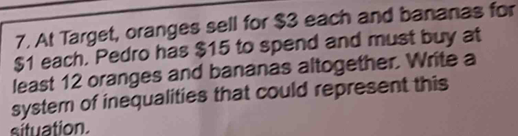 At Target, oranges sell for $3 each and bananas for
$1 each. Pedro has $15 to spend and must buy at 
least 12 oranges and bananas altogether. Write a 
system of inequalities that could represent this 
situation.