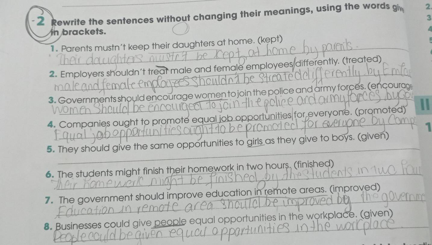 2_Rewrite the sentences without changing their meanings, using the words giv 2. 
3 
in brackets. 
a 
_ 
1 . Parents mustn't keep their daughters at home. (kept) 
2. Employers shouldn't treat male and female employees differently. (treated) 
3. Governments should encourage women to join the police and army forces. (encourag 
4. Companies ought to promote equal job opportunities for everyone. (promoted) 
1 
_ 
_ 
5. They should give the same opportunities to girls as they give to boys. (given) 
6. The students might finish their homework in two hours. (finished) 
_ 
7. The government should improve education in remote areas. (improved) 
8. Businesses could give people equal opportunities in the workplace. (given)_