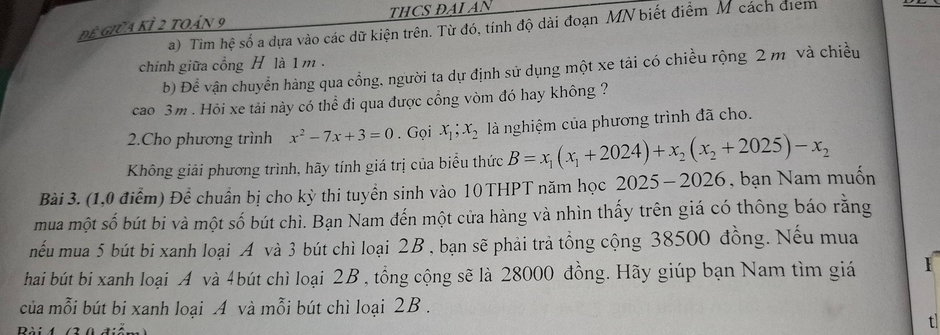 đề Giữa kỉ 2 toán 9 THCS ĐAI AN 
a) Tìm hệ số a dựa vào các dữ kiện trên. Từ đó, tính độ dài đoạn MN biết điểm M cách điểm 
chính giữa cổng H là 1 m. 
b) Để vận chuyển hàng qua cổng, người ta dự định sử dụng một xe tải có chiều rộng 2 m và chiều 
cao 3m. Hỏi xe tải này có thể đi qua được cổng vòm đó hay không ? 
2.Cho phương trình x^2-7x+3=0. Gọi x_1; x_2 là nghiệm của phương trình đã cho. 
Không giải phương trình, hãy tính giá trị của biểu thức B=x_1(x_1+2024)+x_2(x_2+2025)-x_2
Bài 3. (1,0 điểm) Để chuẩn bị cho kỳ thi tuyển sinh vào 10 THPT năm học 2 025-2026 , bạn Nam muốn 
mua một số bút bi và một số bút chì. Bạn Nam đến một cửa hàng và nhìn thấy trên giá có thông báo rằng 
mếu mua 5 bút bi xanh loại A và 3 bút chì loại 2B , bạn sẽ phải trả tồng cộng 38500 đồng. Nếu mua 
hai bút bi xanh loại A và 4bút chì loại 2B , tổng cộng sẽ là 28000 đồng. Hãy giúp bạn Nam tìm giá 
của mỗi bút bi xanh loại A và mỗi bút chì loại 2B. 
Bài 4 (3 0 điểm 
tl