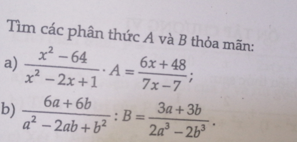 Tìm các phân thức A và B thỏa mãn: 
a)  (x^2-64)/x^2-2x+1 · A= (6x+48)/7x-7 ; 
b)  (6a+6b)/a^2-2ab+b^2  : B= (3a+3b)/2a^3-2b^3 .