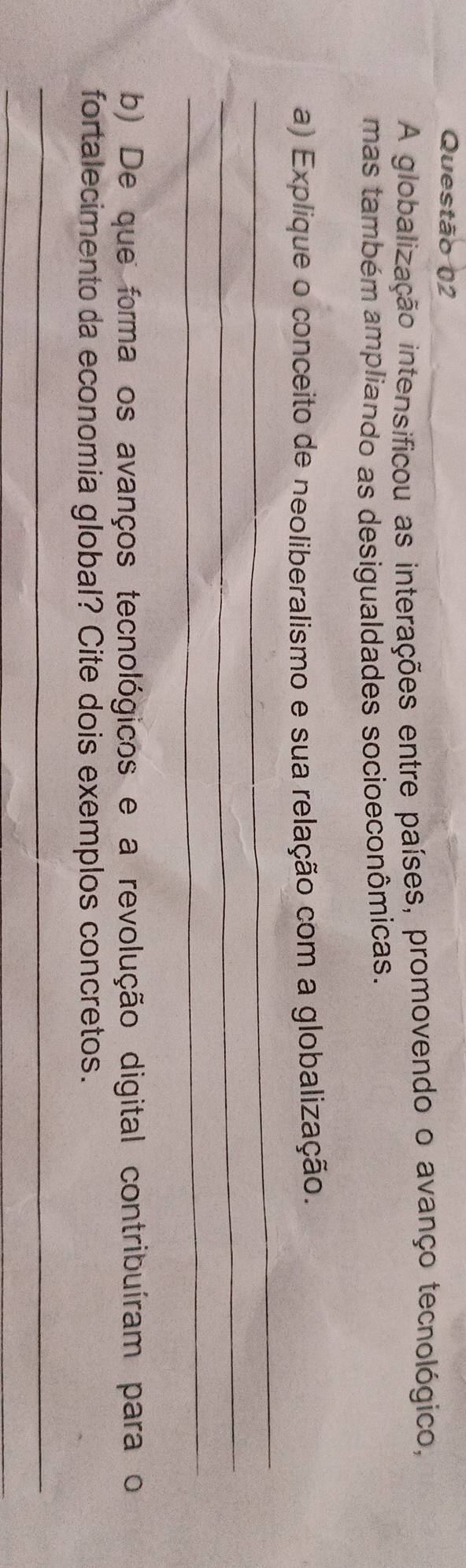 A globalização intensificou as interações entre países, promovendo o avanço tecnológico, 
mas também ampliando as desigualdades socioeconômicas. 
_ 
a) Explique o conceito de neoliberalismo e sua relação com a globalização. 
_ 
_ 
b) De que forma os avanços tecnológicos e a revolução digital contribuíram para o 
fortalecimento da economia global? Cite dois exemplos concretos. 
_ 
_