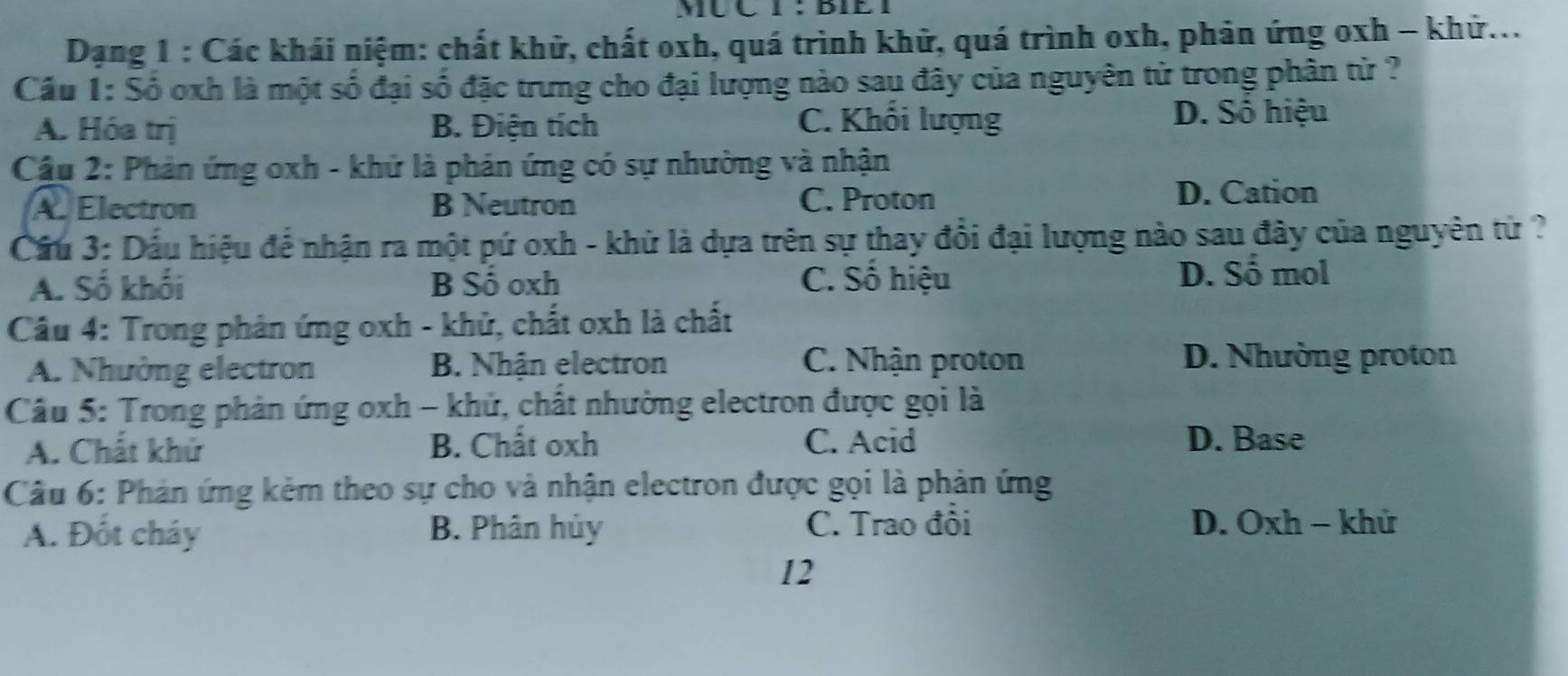 MUC I : BIE I
Dạng 1 : Các khái niệm: chất khữ, chất oxh, quá trình khử, quá trình oxh, phản ứng oxh - khử...
Cầu 1: Số oxh là một số đại số đặc trưng cho đại lượng nào sau đây của nguyên từ trong phân từ ?
A. Hóa trị B. Điện tích C. Khối lượng D. Số hiệu
Cầu 2: Phản ứng oxh - khứ là phản ứng có sự nhường và nhận
A Electron B Neutron C. Proton
D. Cation
Cầu 3: Dấu hiệu để nhận ra một pứ oxh - khử là dựa trên sự thay đổi đại lượng nào sau đây của nguyên tử ?
A. Số khối B Số oxh C. Số hiệu D. Sổ mol
Câu 4: Trong phản ứng oxh - khử, chất oxh là chất
A. Nhường electron B. Nhận electron C. Nhận proton
D. Nhường proton
Câu 5: Trong phản ứng oxh - khử, chất nhường electron được gọi là
A. Chất khử B. Chất oxh C. Acid
D. Base
Câu 6: Phản ứng kẻm theo sự cho và nhận electron được gọi là phản ứng
A. Đốt cháy B. Phân hủy C. Trao đỏi D. Oxh - khử
12