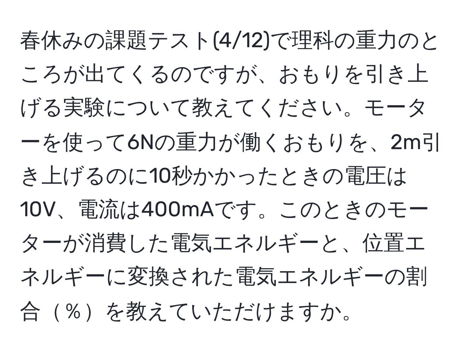 春休みの課題テスト(4/12)で理科の重力のところが出てくるのですが、おもりを引き上げる実験について教えてください。モーターを使って6Nの重力が働くおもりを、2m引き上げるのに10秒かかったときの電圧は10V、電流は400mAです。このときのモーターが消費した電気エネルギーと、位置エネルギーに変換された電気エネルギーの割合％を教えていただけますか。