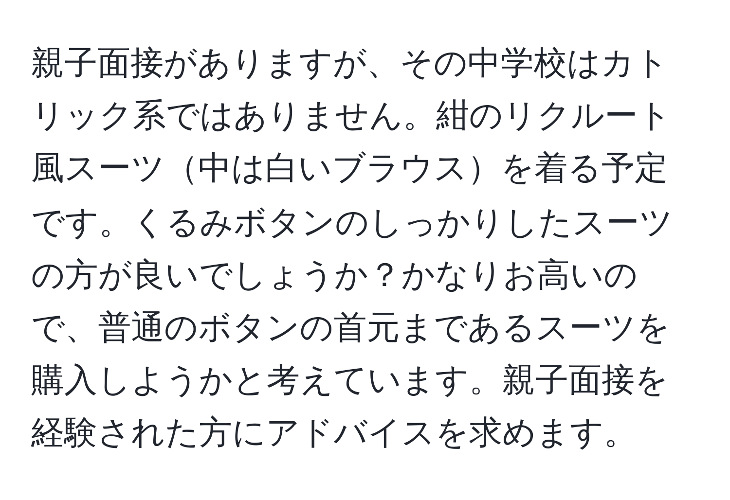 親子面接がありますが、その中学校はカトリック系ではありません。紺のリクルート風スーツ中は白いブラウスを着る予定です。くるみボタンのしっかりしたスーツの方が良いでしょうか？かなりお高いので、普通のボタンの首元まであるスーツを購入しようかと考えています。親子面接を経験された方にアドバイスを求めます。