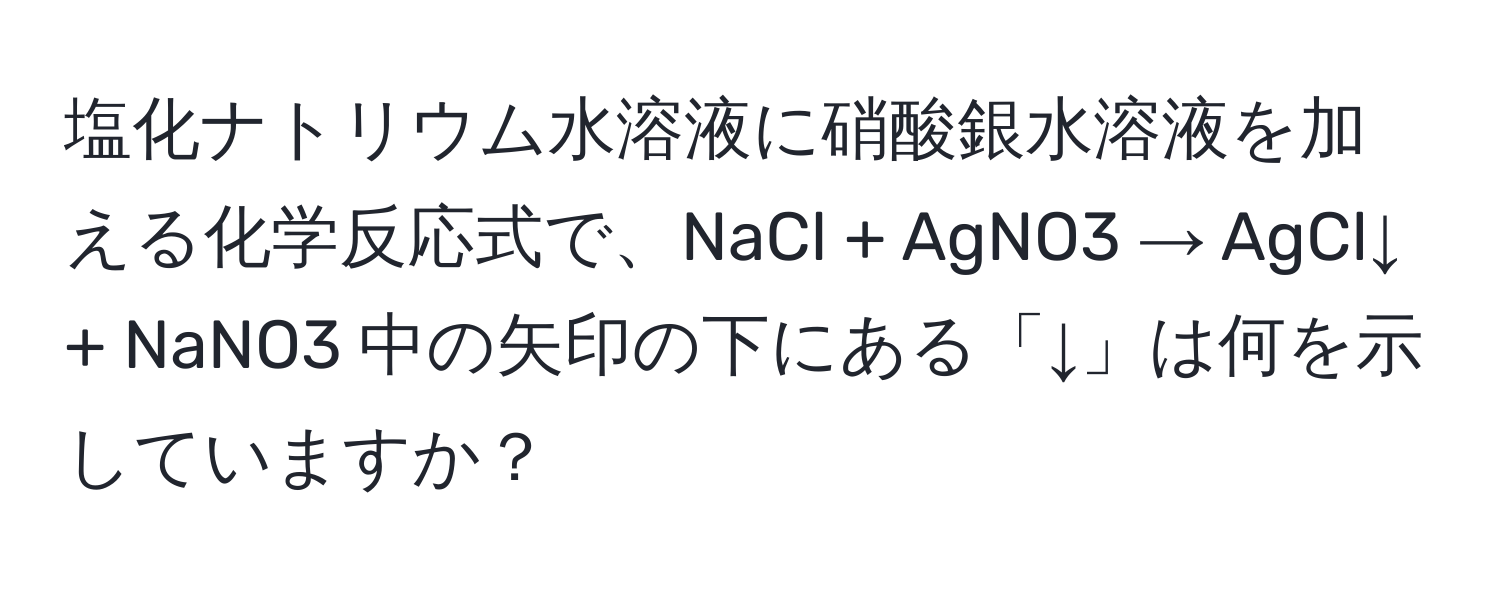 塩化ナトリウム水溶液に硝酸銀水溶液を加える化学反応式で、NaCl + AgNO3 → AgCl↓ + NaNO3 中の矢印の下にある「↓」は何を示していますか？