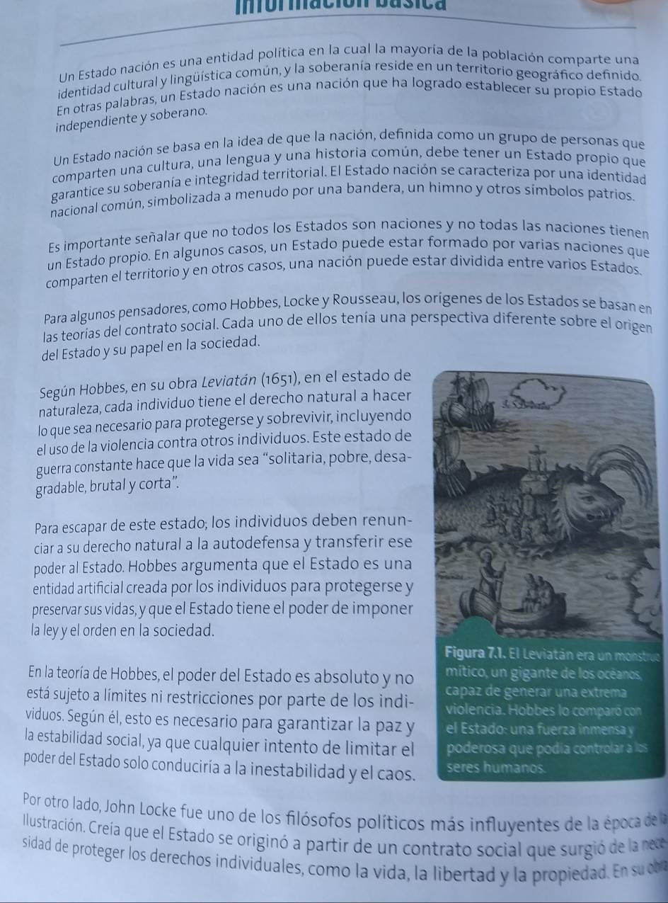 Ifor mación basica
Un Estado nación es una entidad política en la cual la mayoría de la población comparte una
identidad cultural y lingüística común, y la soberanía reside en un territorio geográfico definido,
En otras palabras, un Estado nación es una nación que ha logrado establecer su propio Estado
independiente y soberano.
Un Estado nación se basa en la idea de que la nación, definida como un grupo de personas que
comparten una cultura, una lengua y una historia común, debe tener un Estado propio que
garantice su soberanía e integridad territorial. El Estado nación se caracteriza por una identidad
nacional común, simbolizada a menudo por una bandera, un himno y otros símbolos patrios.
Es importante señalar que no todos los Estados son naciones y no todas las naciones tienen
un Estado propio. En algunos casos, un Estado puede estar formado por varias naciones que
comparten el territorio y en otros casos, una nación puede estar dividida entre varios Estados.
Para algunos pensadores, como Hobbes, Locke y Rousseau, los orígenes de los Estados se basan en
las teorías del contrato social. Cada uno de ellos tenía una perspectiva diferente sobre el origen
del Estado y su papel en la sociedad.
Según Hobbes, en su obra Leviatán (1651), en el estado de
naturaleza, cada individuo tiene el derecho natural a hacer
lo que sea necesario para protegerse y sobrevivir, incluyendo
el uso de la violencia contra otros individuos. Este estado de
guerra constante hace que la vida sea “solitaria, pobre, desa-
gradable, brutal y corta”.
Para escapar de este estado; los individuos deben renun-
ciar a su derecho natural a la autodefensa y transferir ese
poder al Estado. Hobbes argumenta que el Estado es una
entidad artificial creada por los individuos para protegerse y
preservar sus vidas, y que el Estado tiene el poder de imponer
la ley y el orden en la sociedad.
Figura 7.1. El Leviatán era un monstruc
mítico, un gigante de los océanos
En la teoría de Hobbes, el poder del Estado es absoluto y no capaz de generar una extrema
está sujeto a límites ni restricciones por parte de los indi- violencia. Hobbes lo comparó con
viduos. Según él, esto es necesario para garantizar la paz y el Estado: una fuerza inmensa y
la estabilidad social, ya que cualquier intento de limitar el poderosa que podía controlar a los
poder del Estado solo conduciría a la inestabilidad y el caos. seres humanos.
Por otro lado, John Locke fue uno de los filósofos políticos más influyentes de la época de 
Illustración. Creía que el Estado se originó a partir de un contrato social que surgió de la nece
sidad de proteger los derechos individuales, como la vida, la libertad y la propiedad. E s o