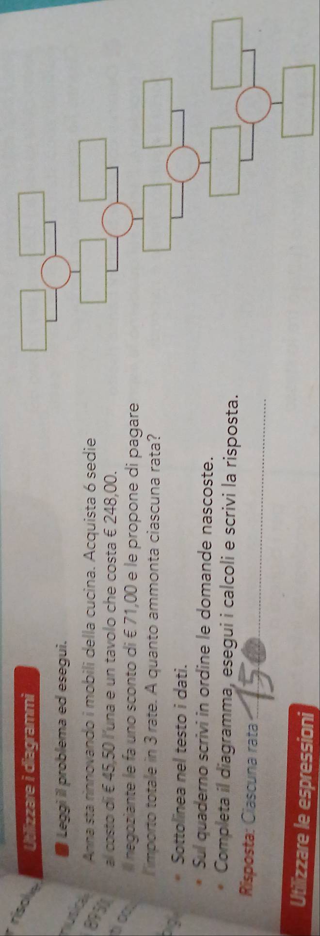 rísole Utilizzare i diagrammi 
Leggi il problema ed esegui. 
nusic 
895 
Anna sta rinnovando i mobili della cucina. Acquista 6 sedie 
al costo di € 45,50 l'una e un tavolo che costa € 248,00. 
t ∞ 
Ill negoziante le fa uno sconto di € 71,00 e le propone di pagare 
I importo totale in 3 rate. A quanto ammonta ciascuna rata? 
Sottolinea nel testo i dati. 
Sul quaderno scrivi in ordine le domande nascoste. 
Completa il diagramma, esegui i calcoli e scrivi la risposta. 
Risposta: Ciascuna rata _2 
Utilizzare le espressioni