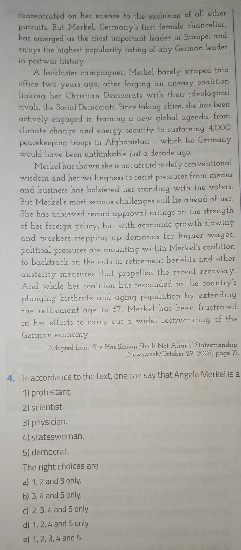 concentrated on her science to the exclusion of all other 
pursuits. But Merkel, Germany's first female chancellor,
has emerged as the most important leader in Europe, and
enjoys the highest popularity rating of any German leader
in postwar history.
A lackluster campaigner, Merkel barely scraped into
office two years ago, after forging an uneasy coalition
linking her Christian Democrats with their ideological
rivals, the Social Democrats. Since taking office, she has been
actively engaged in framing a new global agenda, from
climate change and energy security to sustaining 4,000
peacekeeping troops in Afghanistan - which for Germany
would have been unthinkable just a decade ago.
Merkel has shown she is not afraid to defy conventional
wisdom and her willingness to resist pressures from media
and business has bolstered her standing with the voters.
But Merkel's most serious challenges still lie ahead of her.
She has achieved record approval ratings on the strength
of her foreign policy, but with economic growth slowing
and workers stepping up demands for higher wages,
political pressures are mounting within Merkel's coalition
to backtrack on the cuts in retirement benefits and other
austerity measures that propelled the recent recovery.
And while her coalition has responded to the country's
plunging birthrate and aging population by extending 
the retirement age to 67, Merkel has been frustrated
in her efforts to carry out a wider restructuring of the
German economy.
Adapted from "She Has Shown She Is Not Afraid," Statesmanship,
Newsweek/October 29, 2007, page 19.
4. In accordance to the text, one can say that Angela Merkel is a
1) protestant.
2) scientist.
3) physician.
4) stateswoman.
5) democrat.
The right choices are
a) 1, 2 and 3 only.
b) 3, 4 and 5 only.
c) 2, 3, 4 and 5 only.
d) 1, 2, 4 and 5 only.
e) 1, 2, 3, 4 and 5.
