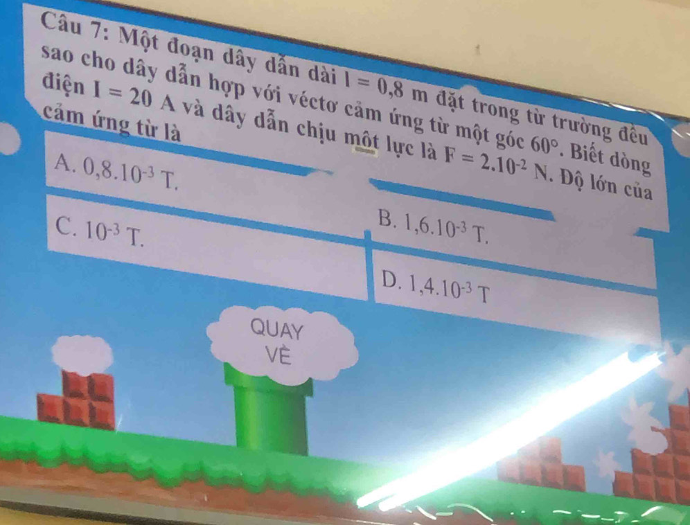 Một đoạn dây dẫn dài 1=0.8m đặt trong từ trường đều
sao cho dây dẫn hợp với véctơ cảm ứng từ một góc 60°
cảm ứng từ là
điện I=20A và dây dẫn chịu một lực là F=2.10^(-2)N. Biết dòng
A. 0,8.10^(-3)T.. Độ lớn của
B.
C. 10^(-3)T. 1,6.10^(-3)T.
D. 1,4.10^(-3)T
QUAY
VE