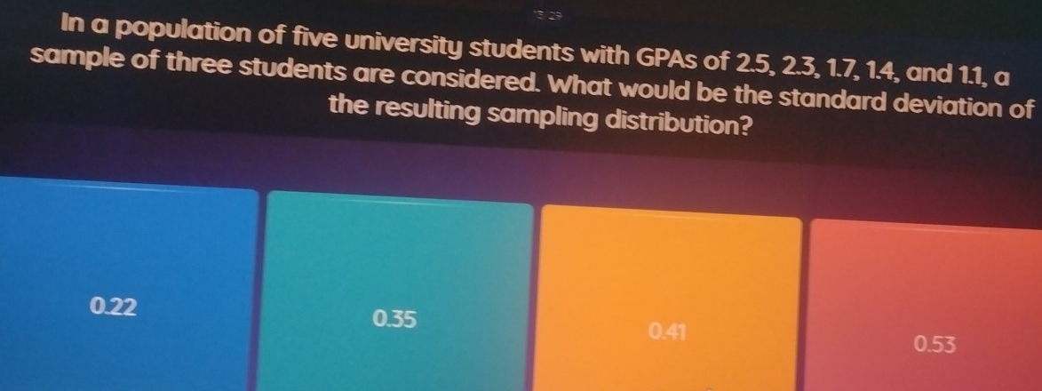 In a population of five university students with GPAs of 2.5, 2.3, 1.7, 1.4, and 1.1, a
sample of three students are considered. What would be the standard deviation of
the resulting sampling distribution?
0.22
0.35 0.41
0.53