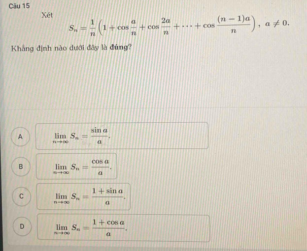 Xét
S_n= 1/n (1+cos  a/n +cos  2a/n +·s +cos  ((n-1)a)/n ), a!= 0. 
Khẳng định nào dưới dây là đúng?
A limlimits _nto ∈fty S_n= sin a/a .
B limlimits _nto ∈fty S_n= cos a/a .
C limlimits _nto ∈fty S_n= (1+sin a)/a .
D limlimits _nto ∈fty S_n= (1+cos a)/a .