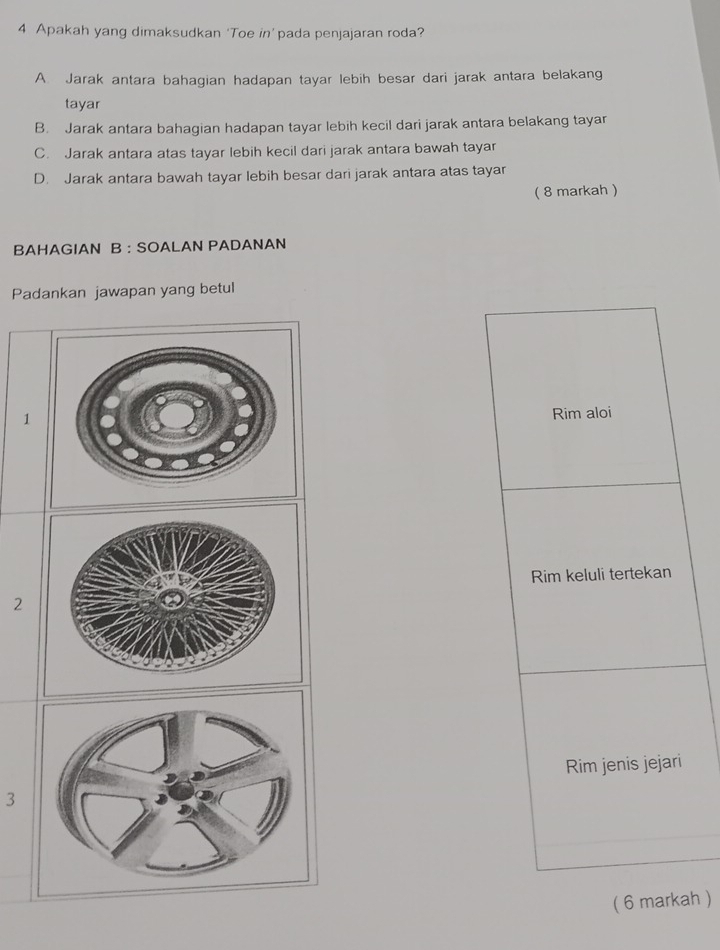 Apakah yang dimaksudkan ‘Toe in’ pada penjajaran roda?
A. Jarak antara bahagian hadapan tayar lebih besar dari jarak antara belakang
tayar
B. Jarak antara bahagian hadapan tayar lebih kecil dari jarak antara belakang tayar
C. Jarak antara atas tayar lebih kecil dari jarak antara bawah tayar
D. Jarak antara bawah tayar lebih besar dari jarak antara atas tayar
( 8 markah )
BAHAGIAN B : SOALAN PADANAN
Padankan jawapan yang betul
1
Rim aloi
Rim keluli tertekan
2
Rim jenis jejari
3
( 6 markah )