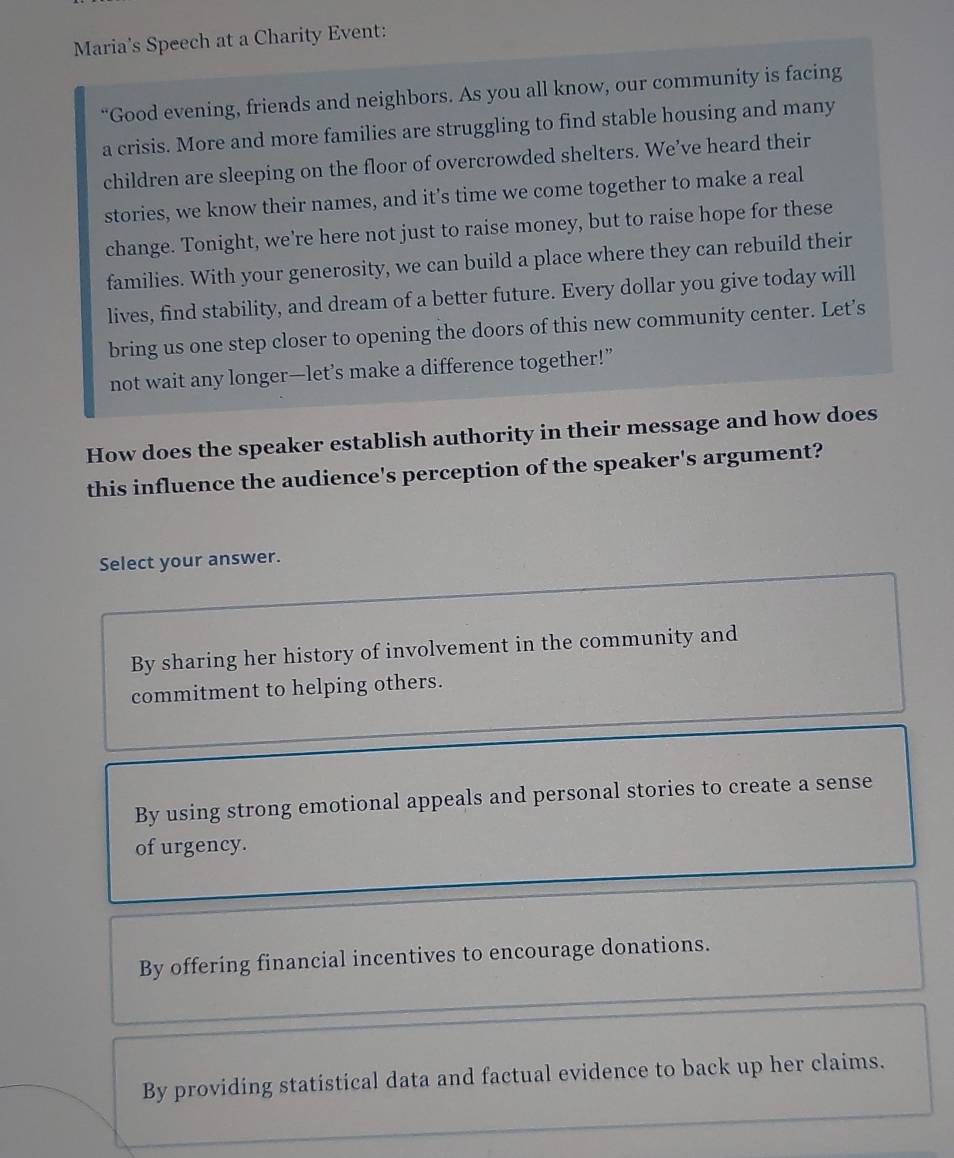 Maria's Speech at a Charity Event:
“Good evening, friends and neighbors. As you all know, our community is facing
a crisis. More and more families are struggling to find stable housing and many
children are sleeping on the floor of overcrowded shelters. We’ve heard their
stories, we know their names, and it’s time we come together to make a real
change. Tonight, we're here not just to raise money, but to raise hope for these
families. With your generosity, we can build a place where they can rebuild their
lives, find stability, and dream of a better future. Every dollar you give today will
bring us one step closer to opening the doors of this new community center. Let’s
not wait any longer—let’s make a difference together!”
How does the speaker establish authority in their message and how does
this influence the audience's perception of the speaker's argument?
Select your answer.
By sharing her history of involvement in the community and
commitment to helping others.
By using strong emotional appeals and personal stories to create a sense
of urgency.
By offering financial incentives to encourage donations.
By providing statistical data and factual evidence to back up her claims.